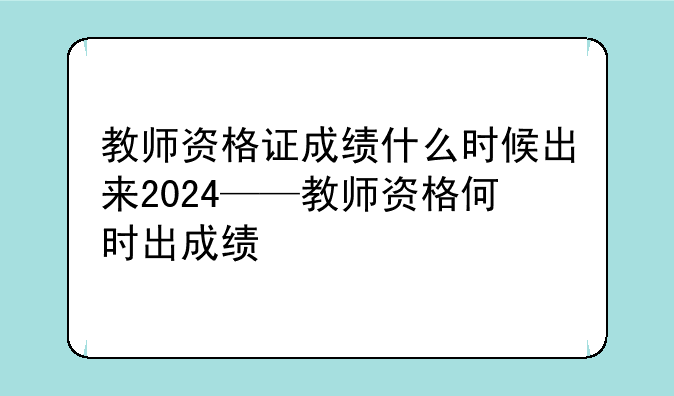 教师资格证成绩什么时候出来2024——教师资格何时出成绩