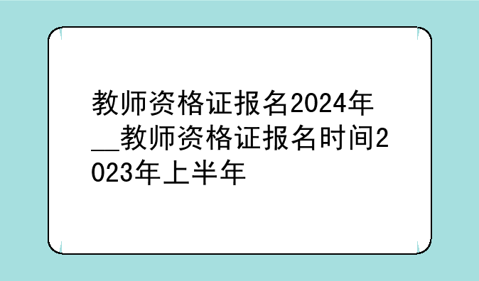 教师资格证报名2024年__教师资格证报名时间2023年上半年