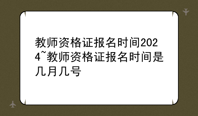 教师资格证报名时间2024~教师资格证报名时间是几月几号