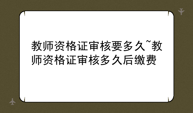 教师资格证审核要多久~教师资格证审核多久后缴费
