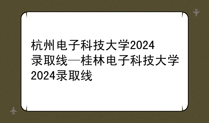 杭州电子科技大学2024录取线—桂林电子科技大学2024录取线