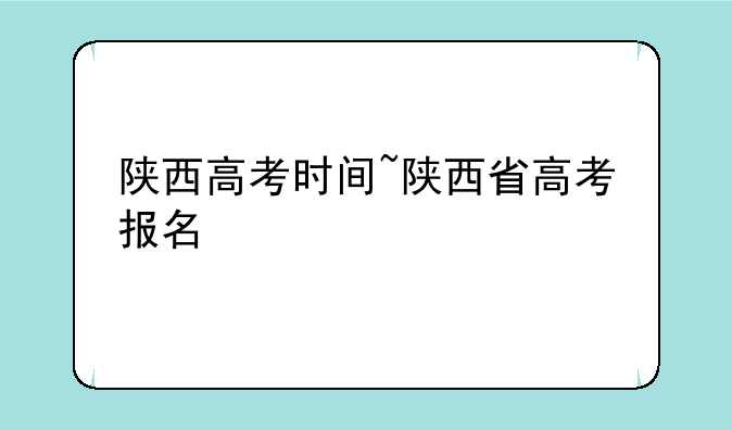 陕西高考时间~陕西省高考报名