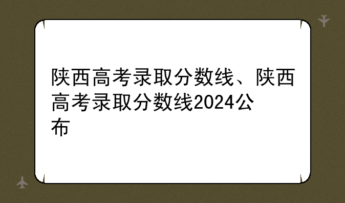 陕西高考录取分数线、陕西高考录取分数线2024公布