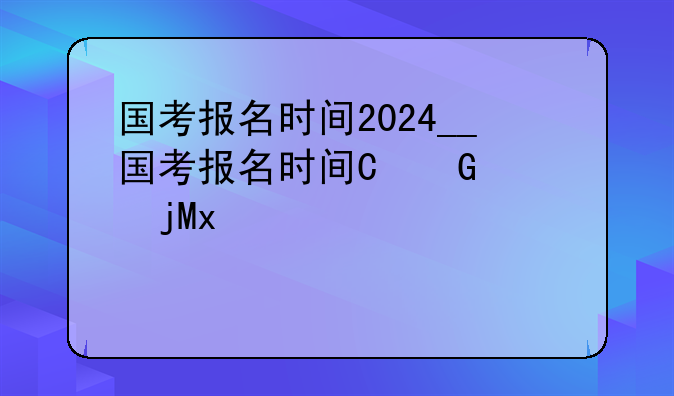 国考报名时间2024__国考报名时间及考试时间