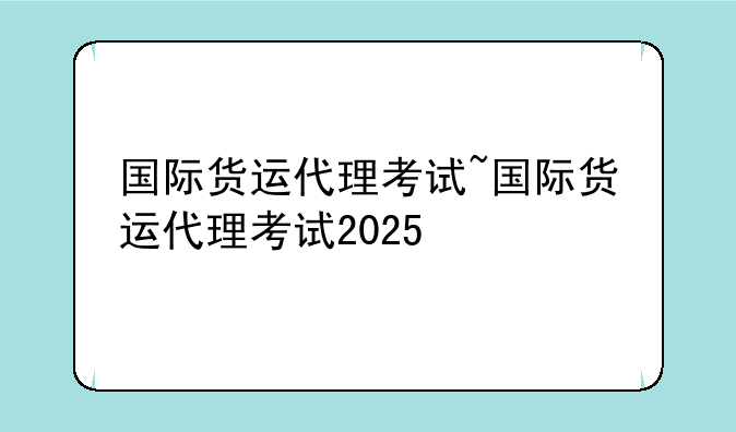 国际货运代理考试~国际货运代理考试2025