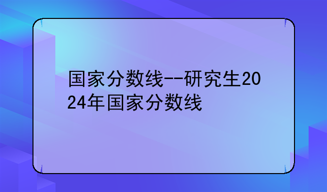 国家分数线--研究生2024年国家分数线