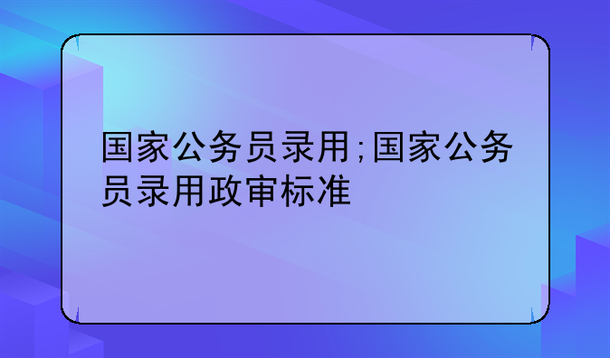 国家公务员录用;国家公务员录用政审标准