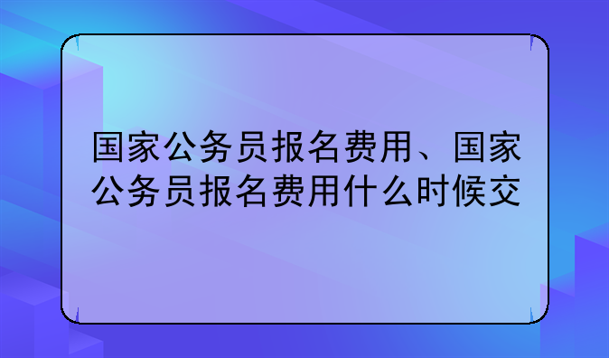 国家公务员报名费用、国家公务员报名费用什么时候交