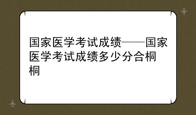国家医学考试成绩——国家医学考试成绩多少分合格