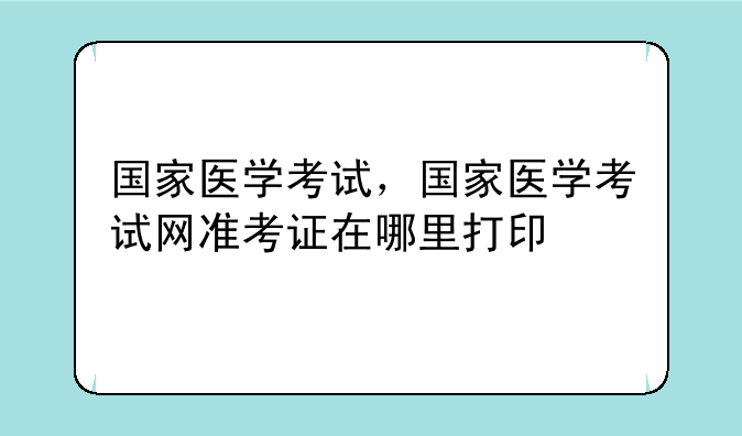 国家医学考试，国家医学考试网准考证在哪里打印