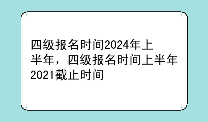 四级报名时间2024年上半年，四级报名时间上半年2021截止时间