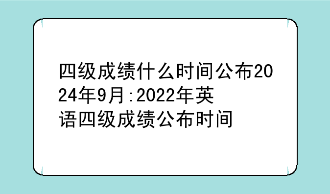 四级成绩什么时间公布2024年9月:2022年英语四级成绩公布时间