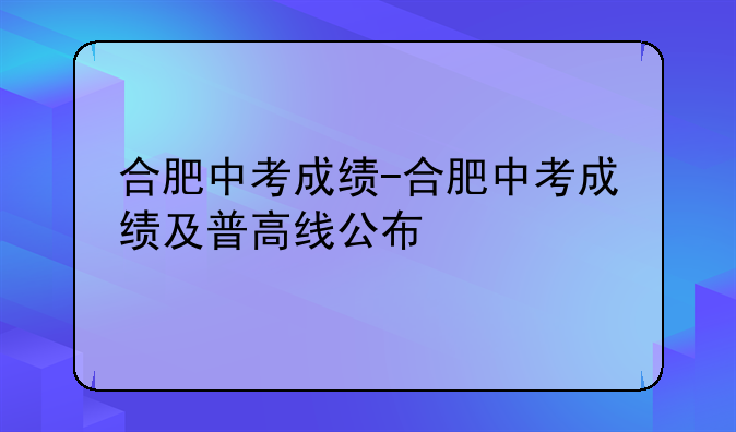 合肥中考成绩-合肥中考成绩及普高线公布