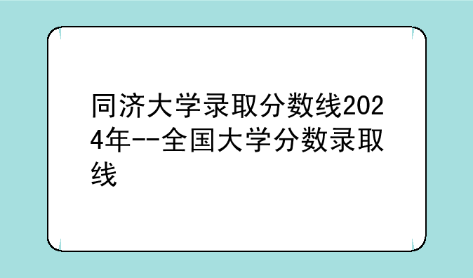 同济大学录取分数线2024年--全国大学分数录取线