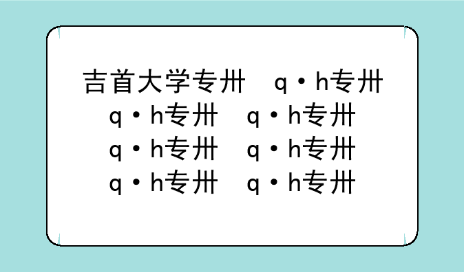 吉首大学专升本:吉首大学专升本学费一年多少