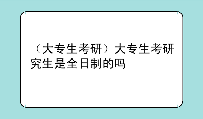 （大专生考研）大专生考研究生是全日制的吗