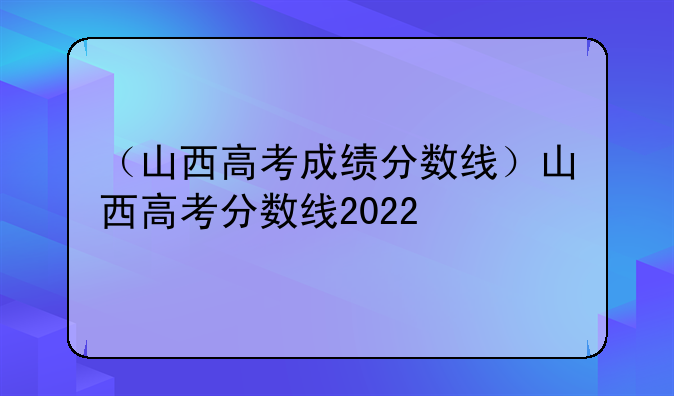 （山西高考成绩分数线）山西高考分数线2022