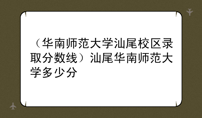 （华南师范大学汕尾校区录取分数线）汕尾华南师范大学多少分