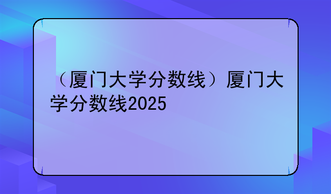 （厦门大学分数线）厦门大学分数线2025