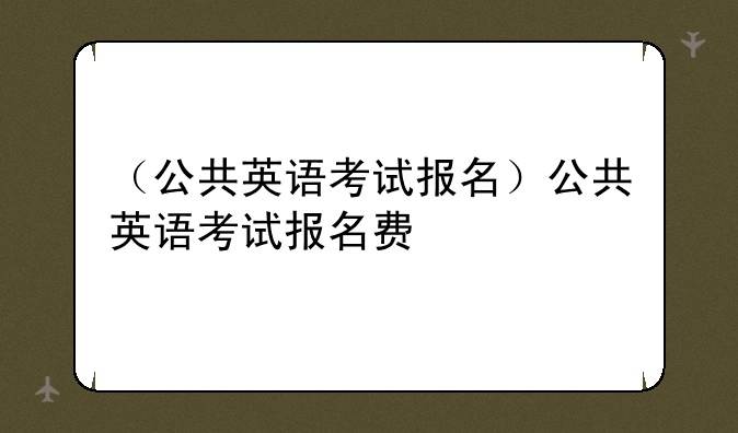 （公共英语考试报名）公共英语考试报名费