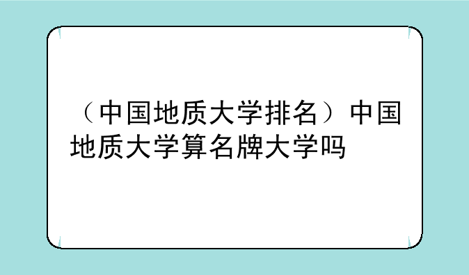 （中国地质大学排名）中国地质大学算名牌大学吗
