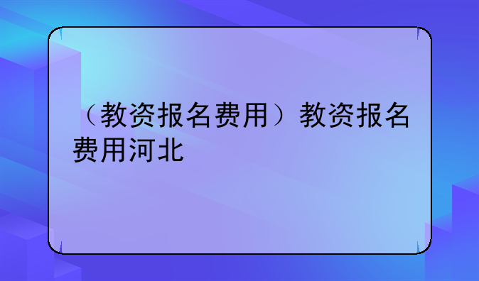 （教资报名费用）教资报名费用河北