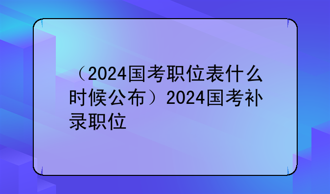 （2024国考职位表什么时候公布）2024国考补录职位