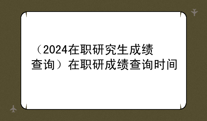 （2024在职研究生成绩查询）在职研成绩查询时间