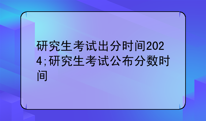 研究生考试出分时间2024;研究生考试公布分数时间