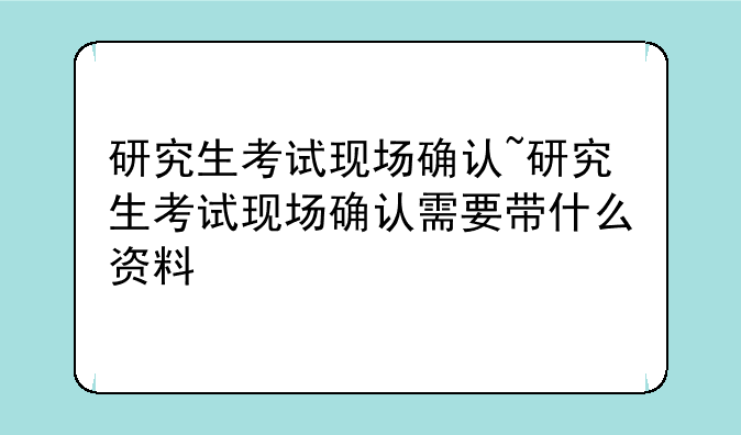 研究生考试现场确认~研究生考试现场确认需要带什么资料