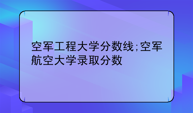 空军工程大学分数线;空军航空大学录取分数