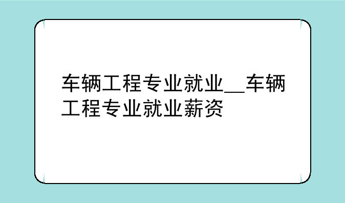 车辆工程专业就业__车辆工程专业就业薪资