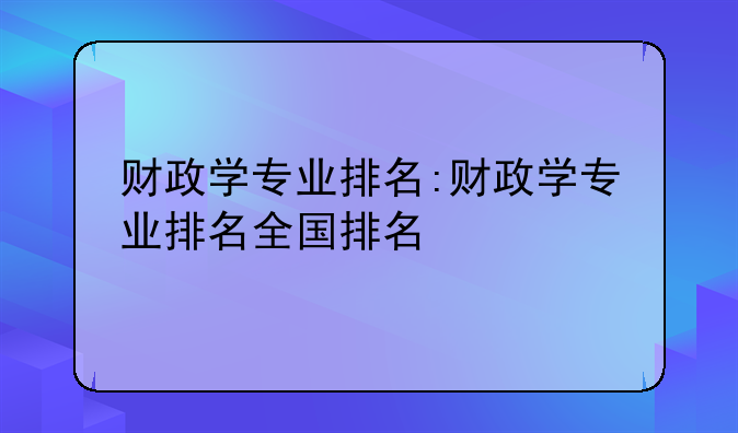 财政学专业排名:财政学专业排名全国排名