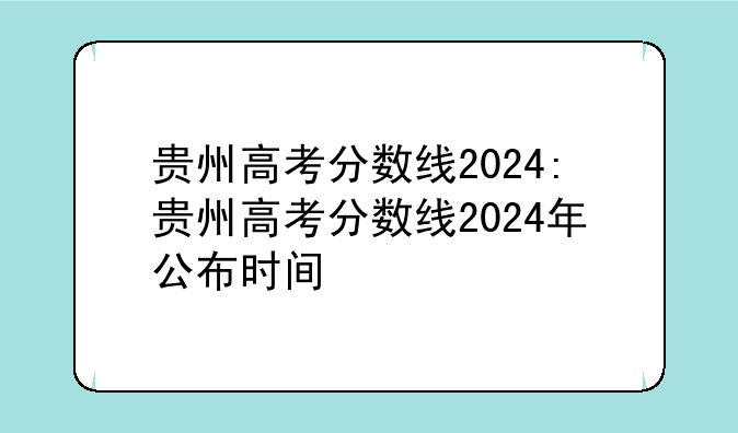 贵州高考分数线2024:贵州高考分数线2024年公布时间
