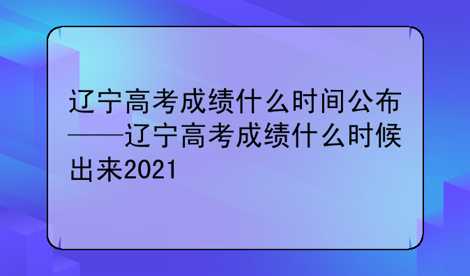 辽宁高考成绩什么时间公布——辽宁高考成绩什么时候出来2021