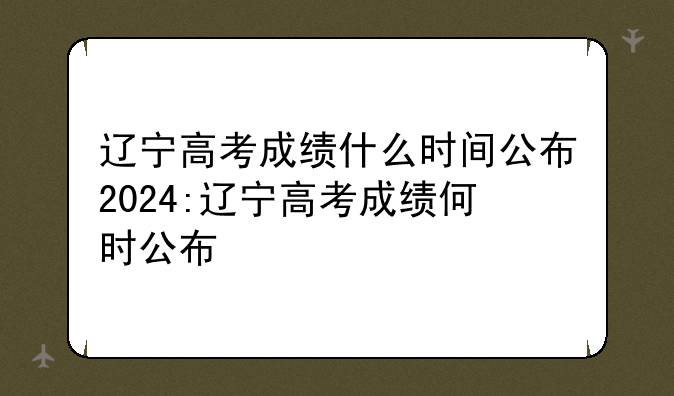 辽宁高考成绩什么时间公布2024:辽宁高考成绩何时公布