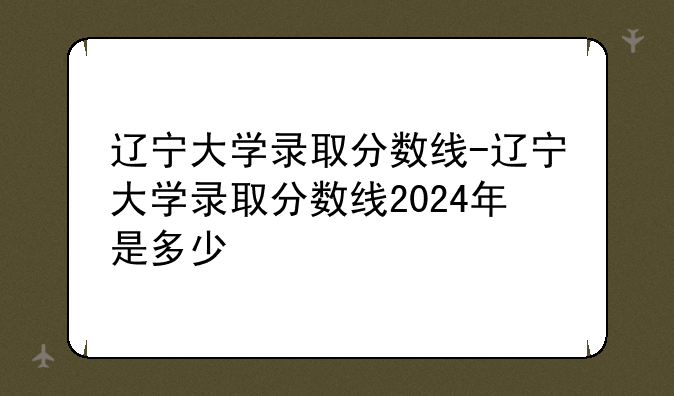 辽宁大学录取分数线-辽宁大学录取分数线2024年是多少