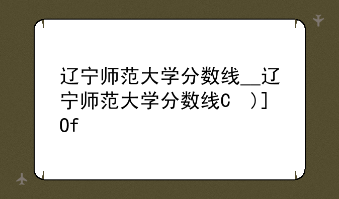 辽宁师范大学分数线__辽宁师范大学分数线是多少