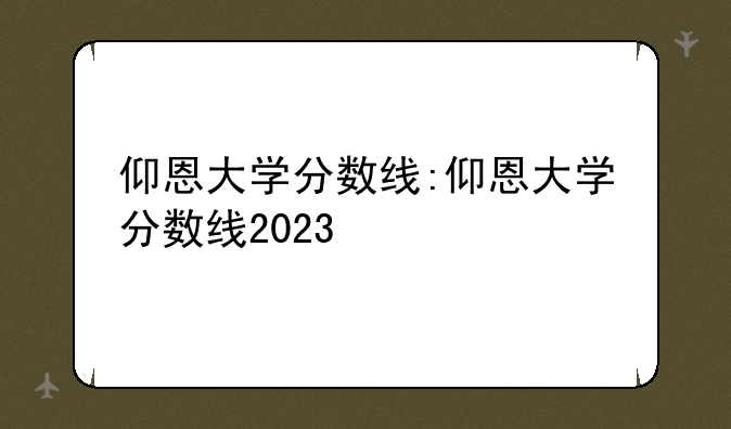 仰恩大学分数线:仰恩大学分数线2023