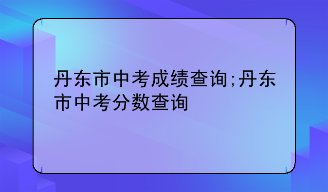 丹东市中考成绩查询;丹东市中考分数查询