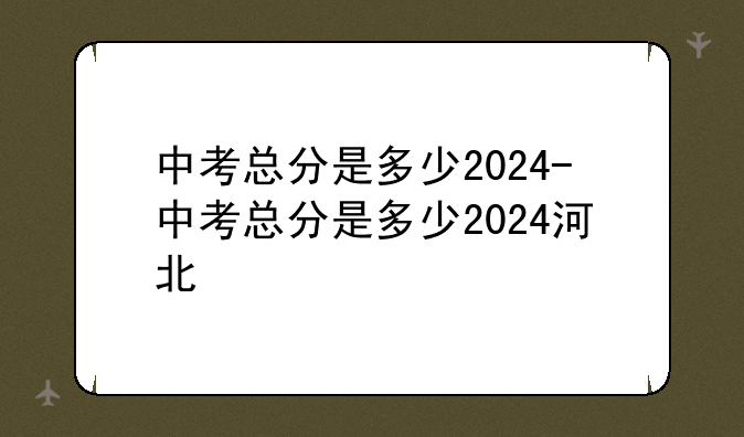 中考总分是多少2024-中考总分是多少2024河北