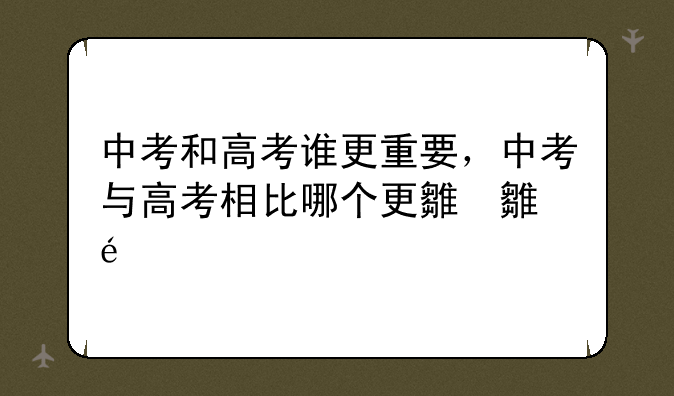 中考和高考谁更重要，中考与高考相比哪个更难