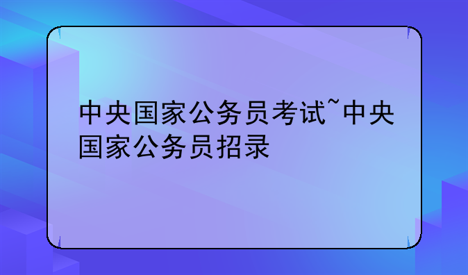 中央国家公务员考试~中央国家公务员招录