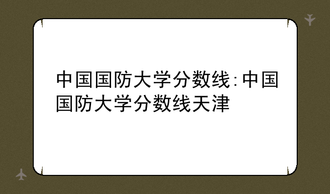 中国国防大学分数线:中国国防大学分数线天津