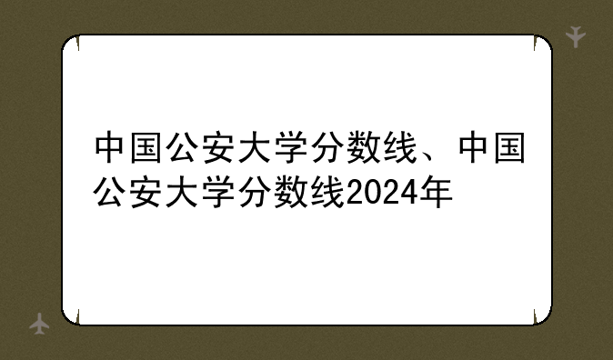 中国公安大学分数线、中国公安大学分数线2024年