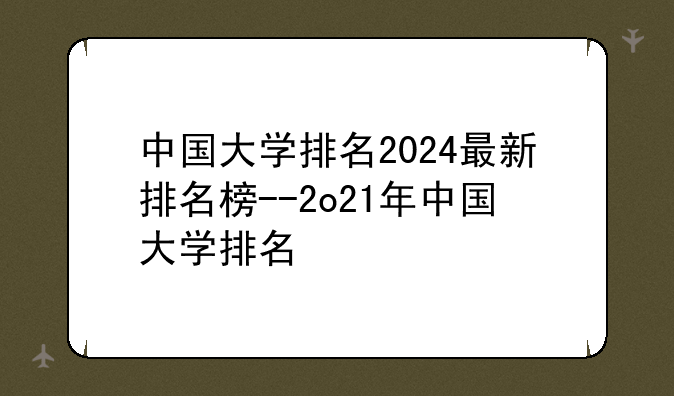 中国大学排名2024最新排名榜--2o21年中国大学排名