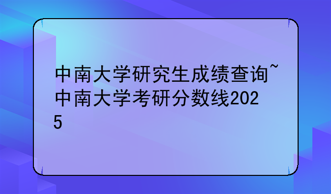中南大学研究生成绩查询~中南大学考研分数线2025
