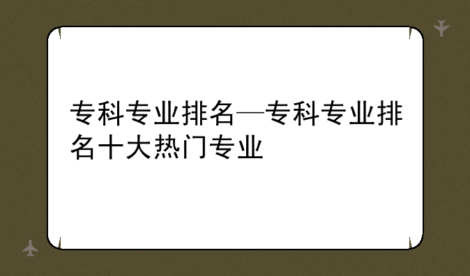 专科专业排名—专科专业排名十大热门专业