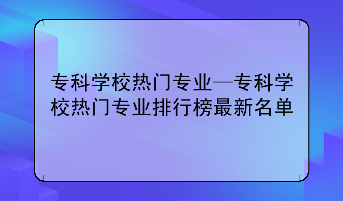 专科学校热门专业—专科学校热门专业排行榜最新名单