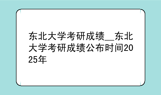 东北大学考研成绩__东北大学考研成绩公布时间2025年